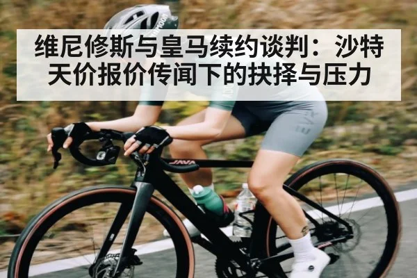 维尼修斯与皇马续约谈判：沙特天价报价传闻下的抉择与压力